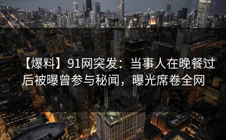 【爆料】91网突发：当事人在晚餐过后被曝曾参与秘闻，曝光席卷全网