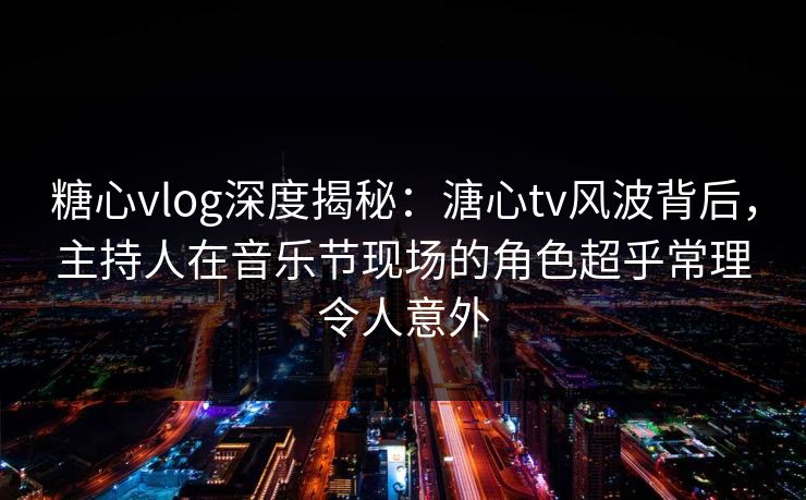 糖心vlog深度揭秘：溏心tv风波背后，主持人在音乐节现场的角色超乎常理令人意外