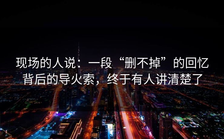 现场的人说：一段“删不掉”的回忆背后的导火索，终于有人讲清楚了