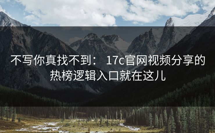 不写你真找不到： 17c官网视频分享的热榜逻辑入口就在这儿