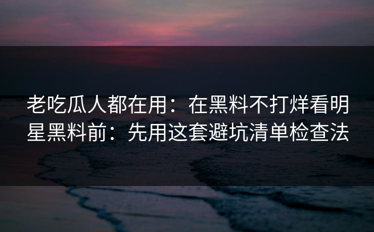 老吃瓜人都在用:在黑料不打烊看明星黑料前:先用这套避坑清单检查法 老吃瓜人都在用:在黑料不打烊看明星黑料前:先用这套避坑清单检查法