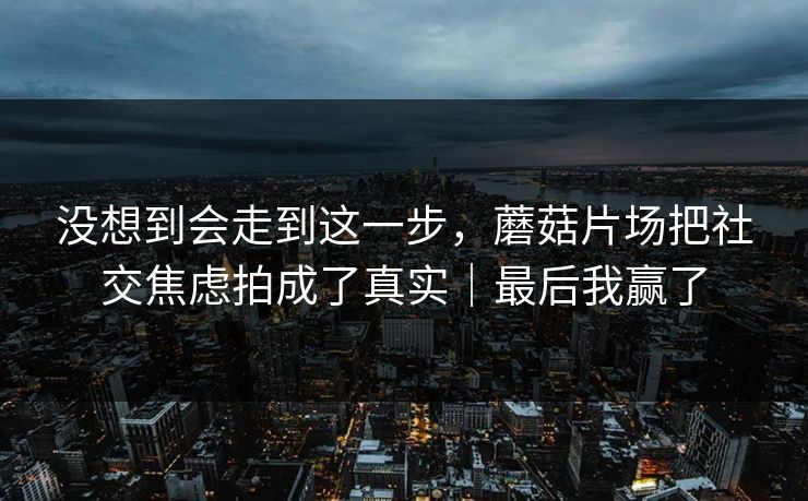 没想到会走到这一步，蘑菇片场把社交焦虑拍成了真实｜最后我赢了