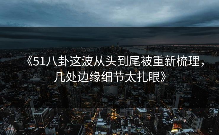 《51八卦这波从头到尾被重新梳理，几处边缘细节太扎眼》