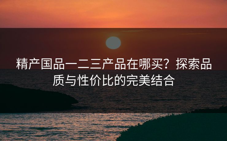 精产国品一二三产品在哪买？探索品质与性价比的完美结合