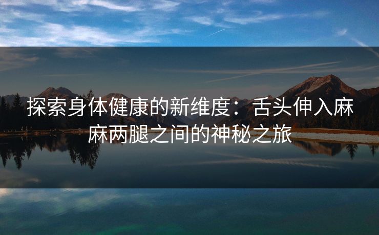 探索身体健康的新维度：舌头伸入麻麻两腿之间的神秘之旅