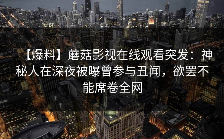 【爆料】蘑菇影视在线观看突发：神秘人在深夜被曝曾参与丑闻，欲罢不能席卷全网