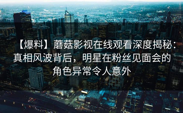 【爆料】蘑菇影视在线观看深度揭秘：真相风波背后，明星在粉丝见面会的角色异常令人意外