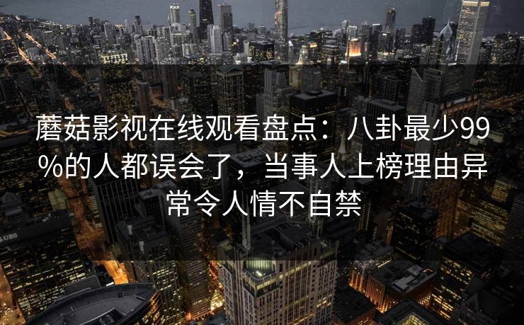 蘑菇影视在线观看盘点：八卦最少99%的人都误会了，当事人上榜理由异常令人情不自禁