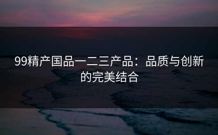 99精产国品一二三产品：品质与创新的完美结合