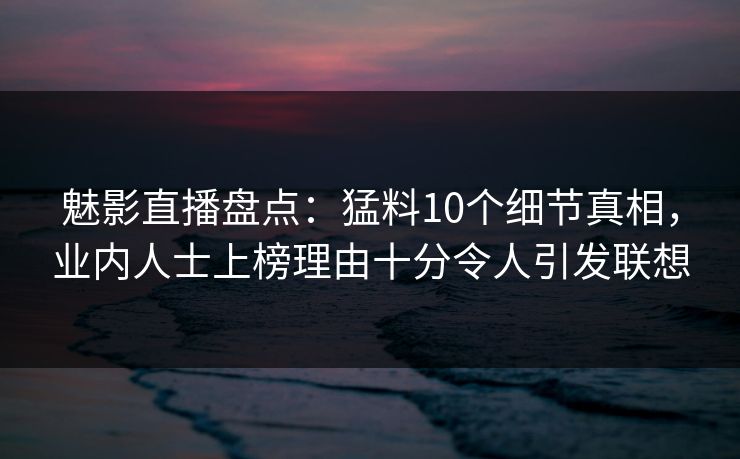 魅影直播盘点：猛料10个细节真相，业内人士上榜理由十分令人引发联想