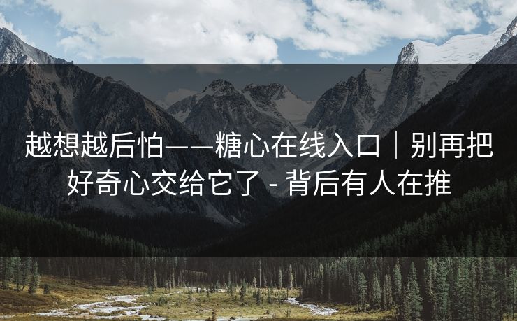 越想越后怕——糖心在线入口｜别再把好奇心交给它了 - 背后有人在推