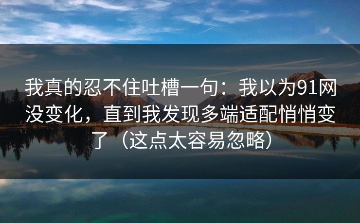我真的忍不住吐槽一句：我以为91网没变化，直到我发现多端适配悄悄变了（这点太容易忽略）