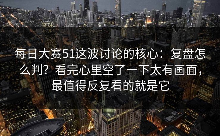 每日大赛51这波讨论的核心：复盘怎么判？看完心里空了一下太有画面，最值得反复看的就是它