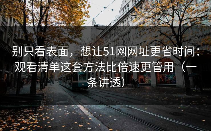 别只看表面，想让51网网址更省时间：观看清单这套方法比倍速更管用（一条讲透）