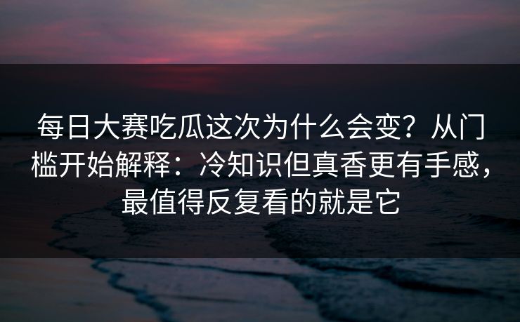 每日大赛吃瓜这次为什么会变？从门槛开始解释：冷知识但真香更有手感，最值得反复看的就是它