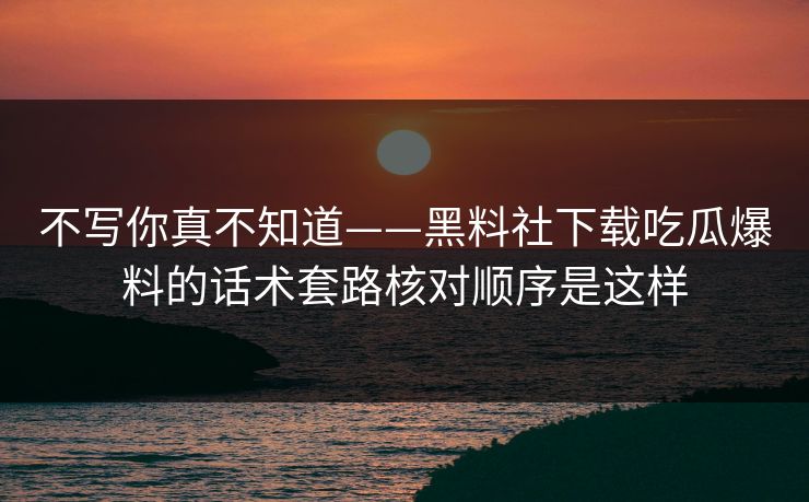 不写你真不知道——黑料社下载吃瓜爆料的话术套路核对顺序是这样