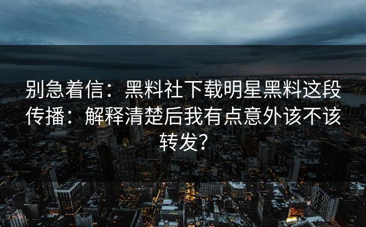 别急着信：黑料社下载明星黑料这段传播：解释清楚后我有点意外该不该转发？